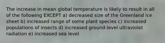 The increase in mean global temperature is likely to result in all of the following EXCEPT a) decreased size of the Greenland ice sheet b) increased range of some plant species c) increased populations of insects d) increased ground-level ultraviolet radiation e) increased sea level