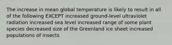 The increase in mean global temperature is likely to result in all of the following EXCEPT increased ground-level ultraviolet radiation increased sea level increased range of some plant species decreased size of the Greenland ice sheet increased populations of insects