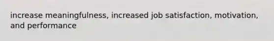 increase meaningfulness, increased job satisfaction, motivation, and performance