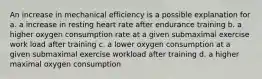 An increase in mechanical efficiency is a possible explanation for a. a increase in resting heart rate after endurance training b. a higher oxygen consumption rate at a given submaximal exercise work load after training c. a lower oxygen consumption at a given submaximal exercise workload after training d. a higher maximal oxygen consumption