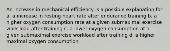 An increase in mechanical efficiency is a possible explanation for a. a increase in resting heart rate after endurance training b. a higher oxygen consumption rate at a given submaximal exercise work load after training c. a lower oxygen consumption at a given submaximal exercise workload after training d. a higher maximal oxygen consumption