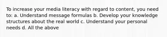 To increase your media literacy with regard to content, you need to: a. Understand message formulas b. Develop your knowledge structures about the real world c. Understand your personal needs d. All the above