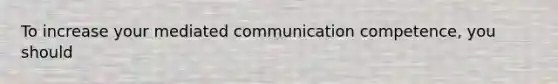 To increase your mediated communication competence, you should