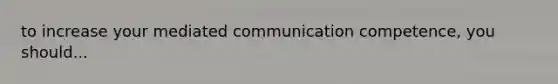 to increase your mediated communication competence, you should...