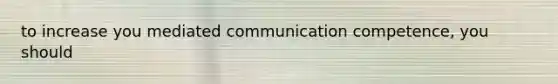 to increase you mediated communication competence, you should