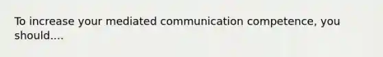 To increase your mediated communication competence, you should....