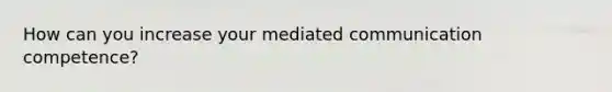 How can you increase your mediated communication competence?