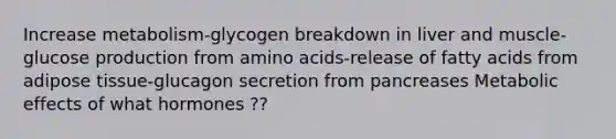 Increase metabolism-glycogen breakdown in liver and muscle-glucose production from amino acids-release of fatty acids from adipose tissue-glucagon secretion from pancreases Metabolic effects of what hormones ??