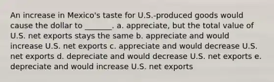 An increase in Mexico's taste for U.S.-produced goods would cause the dollar to _______. a. appreciate, but the total value of U.S. net exports stays the same b. appreciate and would increase U.S. net exports c. appreciate and would decrease U.S. net exports d. depreciate and would decrease U.S. net exports e. depreciate and would increase U.S. net exports