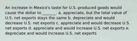 An increase in Mexico's taste for U.S.-produced goods would cause the dollar to _______. a. appreciate, but the total value of U.S. net exports stays the same b. depreciate and would decrease U.S. net exports c. appreciate and would decrease U.S. net exports d. appreciate and would increase U.S. net exports e. depreciate and would increase U.S. net exports