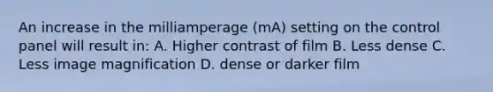 An increase in the milliamperage (mA) setting on the control panel will result in: A. Higher contrast of film B. Less dense C. Less image magnification D. dense or darker film