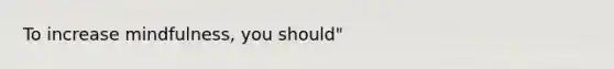 To increase mindfulness, you should"