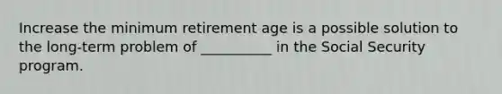 Increase the minimum retirement age is a possible solution to the long-term problem of __________ in the Social Security program.