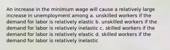 An increase in the minimum wage will cause a relatively large increase in unemployment among a. unskilled workers if the demand for labor is relatively elastic b. unskilled workers if the demand for labor is relatively inelastic c. skilled workers if the demand for labor is relatively elastic d. skilled workers if the demand for labor is relatively inelastic