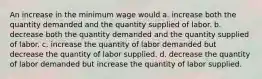 An increase in the minimum wage would a. increase both the quantity demanded and the quantity supplied of labor. b. decrease both the quantity demanded and the quantity supplied of labor. c. increase the quantity of labor demanded but decrease the quantity of labor supplied. d. decrease the quantity of labor demanded but increase the quantity of labor supplied.