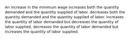 An increase in the minimum wage increases both the quantity demanded and the quantity supplied of labor. decreases both the quantity demanded and the quantity supplied of labor. increases the quantity of labor demanded but decreases the quantity of labor supplied. decreases the quantity of labor demanded but increases the quantity of labor supplied.