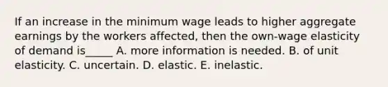 If an increase in the minimum wage leads to higher aggregate earnings by the workers affected, then the own-wage elasticity of demand is_____ A. more information is needed. B. of unit elasticity. C. uncertain. D. elastic. E. inelastic.