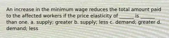 An increase in the minimum wage reduces the total amount paid to the affected workers if the price elasticity of ______ is ______ than one. a. supply; greater b. supply; less c. demand; greater d. demand; less