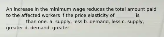 An increase in the minimum wage reduces the total amount paid to the affected workers if the price elasticity of ________ is ________ than one. a. supply, less b. demand, less c. supply, greater d. demand, greater