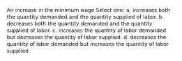 An increase in the minimum wage Select one: a. increases both the quantity demanded and the quantity supplied of labor. b. decreases both the quantity demanded and the quantity supplied of labor. c. increases the quantity of labor demanded but decreases the quantity of labor supplied. d. decreases the quantity of labor demanded but increases the quantity of labor supplied.