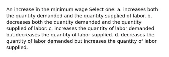 An increase in the minimum wage Select one: a. increases both the quantity demanded and the quantity supplied of labor. b. decreases both the quantity demanded and the quantity supplied of labor. c. increases the quantity of labor demanded but decreases the quantity of labor supplied. d. decreases the quantity of labor demanded but increases the quantity of labor supplied.