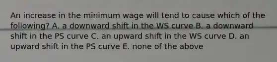 An increase in the minimum wage will tend to cause which of the​ following? A. a downward shift in the WS curve B. a downward shift in the PS curve C. an upward shift in the WS curve D. an upward shift in the PS curve E. none of the above