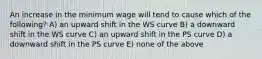 An increase in the minimum wage will tend to cause which of the following? A) an upward shift in the WS curve B) a downward shift in the WS curve C) an upward shift in the PS curve D) a downward shift in the PS curve E) none of the above