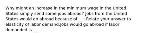 Why might an increase in the minimum wage in the United States simply send some jobs abroad? Jobs from the United States would go abroad because of___; Relate your answer to elasticity of labor demand.Jobs would go abroad if labor demanded is ___