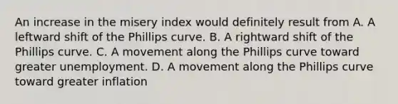 An increase in the misery index would definitely result from A. A leftward shift of the Phillips curve. B. A rightward shift of the Phillips curve. C. A movement along the Phillips curve toward greater unemployment. D. A movement along the Phillips curve toward greater inflation