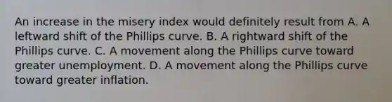 An increase in the misery index would definitely result from A. A leftward shift of the Phillips curve. B. A rightward shift of the Phillips curve. C. A movement along the Phillips curve toward greater unemployment. D. A movement along the Phillips curve toward greater inflation.