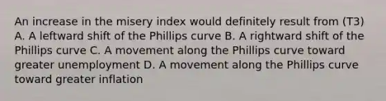 An increase in the misery index would definitely result from (T3) A. A leftward shift of the Phillips curve B. A rightward shift of the Phillips curve C. A movement along the Phillips curve toward greater unemployment D. A movement along the Phillips curve toward greater inflation