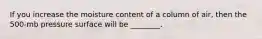 If you increase the moisture content of a column of air, then the 500-mb pressure surface will be ________.