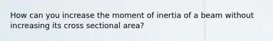 How can you increase the moment of inertia of a beam without increasing its cross sectional area?