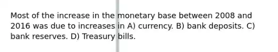 Most of the increase in the monetary base between 2008 and 2016 was due to increases in A) currency. B) bank deposits. C) bank reserves. D) Treasury bills.