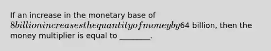 If an increase in the monetary base of 8 billion increases the quantity of money by64 billion, then the money multiplier is equal to ________.