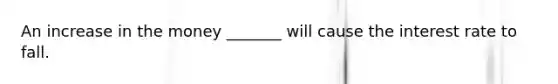 An increase in the money _______ will cause the interest rate to fall.