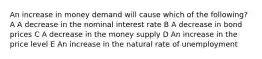 An increase in money demand will cause which of the following? A A decrease in the nominal interest rate B A decrease in bond prices C A decrease in the money supply D An increase in the price level E An increase in the natural rate of unemployment