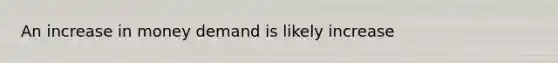 An increase in money demand is likely increase