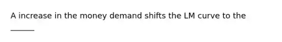 A increase in the money demand shifts the LM curve to the ______