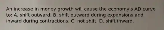 An increase in money growth will cause the economy's AD curve to: A. shift outward. B. shift outward during expansions and inward during contractions. C. not shift. D. shift inward.