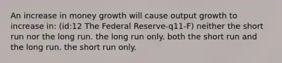 An increase in money growth will cause output growth to increase in: (id:12 The Federal Reserve-q11-F) neither the short run nor the long run. the long run only. both the short run and the long run. the short run only.