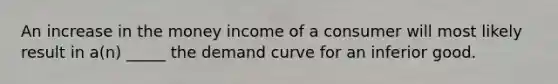 An increase in the money income of a consumer will most likely result in a(n) _____ the demand curve for an inferior good.