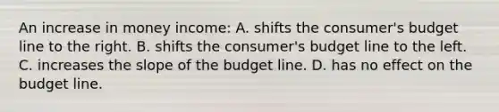 An increase in money income: A. shifts the consumer's budget line to the right. B. shifts the consumer's budget line to the left. C. increases the slope of the budget line. D. has no effect on the budget line.