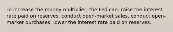 To increase the money multiplier, the Fed can: raise the interest rate paid on reserves. conduct open-market sales. conduct open-market purchases. lower the interest rate paid on reserves.