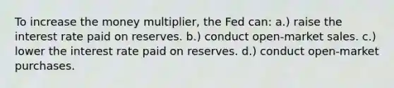 To increase the money multiplier, the Fed can: a.) raise the interest rate paid on reserves. b.) conduct open-market sales. c.) lower the interest rate paid on reserves. d.) conduct open-market purchases.