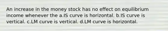 An increase in the money stock has no effect on equilibrium income whenever the a.IS curve is horizontal. b.IS curve is vertical. c.LM curve is vertical. d.LM curve is horizontal.