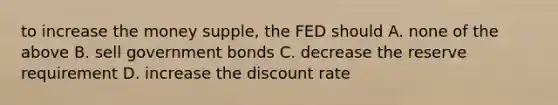 to increase the money supple, the FED should A. none of the above B. sell government bonds C. decrease the reserve requirement D. increase the discount rate