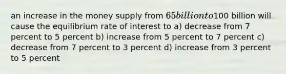 an increase in the money supply from 65 billion to100 billion will cause the equilibrium rate of interest to a) decrease from 7 percent to 5 percent b) increase from 5 percent to 7 percent c) decrease from 7 percent to 3 percent d) increase from 3 percent to 5 percent