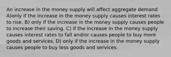 An increase in the money supply will affect aggregate demand A)only if the increase in the money supply causes interest rates to rise. B) only if the increase in the money supply causes people to increase their saving. C) if the increase in the money supply causes interest rates to fall and/or causes people to buy more goods and services. D) only if the increase in the money supply causes people to buy less goods and services.