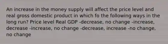 An increase in the money supply will affect the price level and real gross domestic product in which fo the following ways in the long run? Price level Real GDP -decrease, no change -increase, decrease -increase, no change -decrease, increase -no change, no change